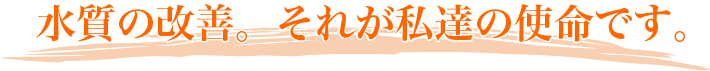 水質の改善。それが私達の使命です。